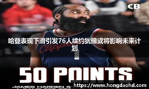 哈登表现下滑引发76人续约犹豫或将影响未来计划